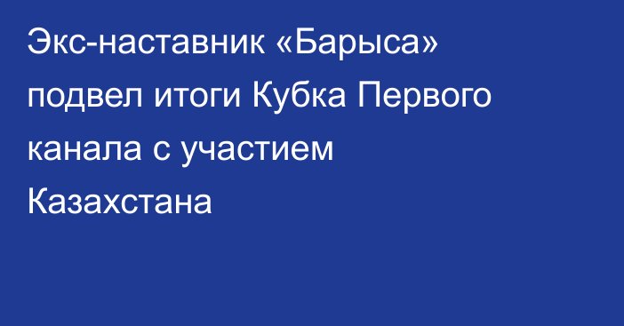 Экс-наставник «Барыса» подвел итоги Кубка Первого канала с участием Казахстана