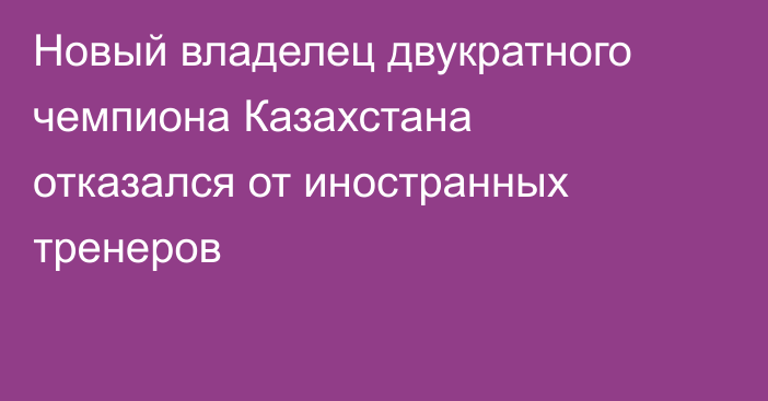 Новый владелец двукратного чемпиона Казахстана отказался от иностранных тренеров