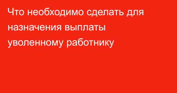 Что необходимо сделать для назначения выплаты уволенному работнику