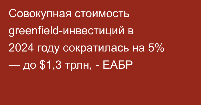 Совокупная стоимость greenfield-инвестиций в 2024 году сократилась на 5% — до $1,3 трлн, - ЕАБР