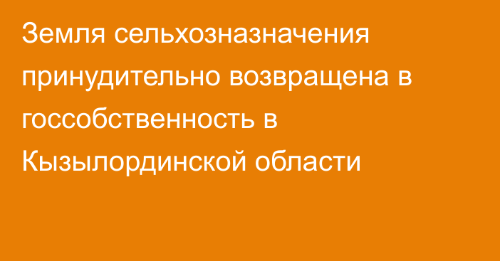 Земля сельхозназначения принудительно возвращена в госсобственность в Кызылординской области