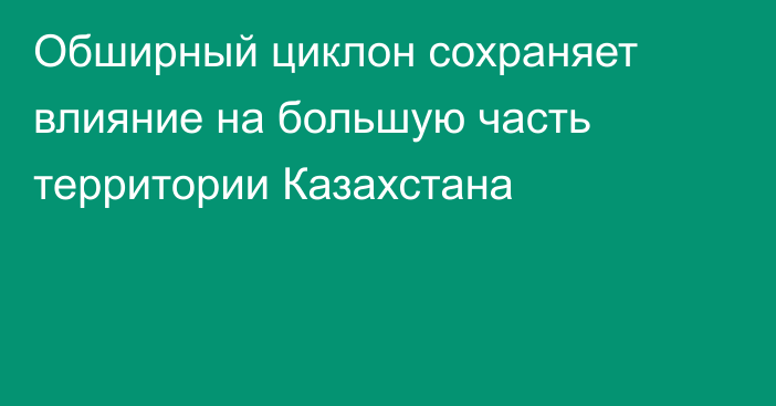 Обширный циклон сохраняет влияние на большую часть территории Казахстана