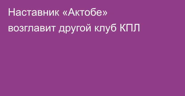 Наставник «Актобе» возглавит другой клуб КПЛ