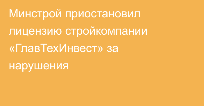 Минстрой приостановил лицензию стройкомпании «ГлавТехИнвест» за нарушения