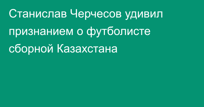 Станислав Черчесов удивил признанием о футболисте сборной Казахстана