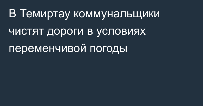 В Темиртау коммунальщики чистят дороги в условиях переменчивой погоды