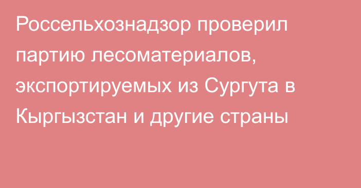 Россельхознадзор проверил партию лесоматериалов, экспортируемых из Сургута в Кыргызстан и другие страны