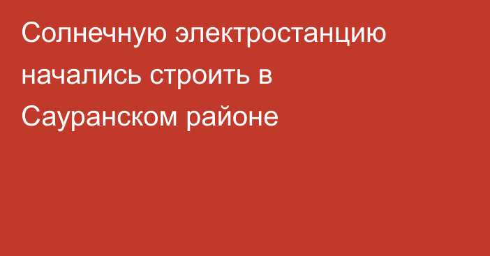 Солнечную электростанцию начались строить в Сауранском районе