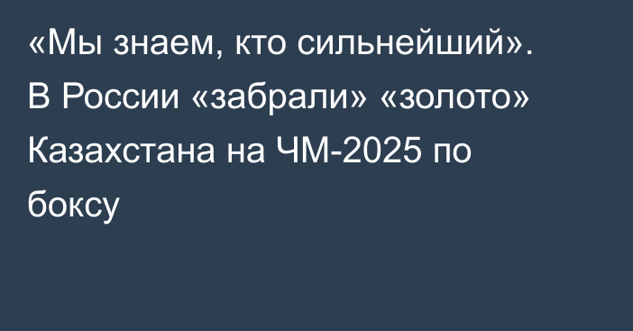 «Мы знаем, кто сильнейший». В России «забрали» «золото» Казахстана на ЧМ-2025 по боксу