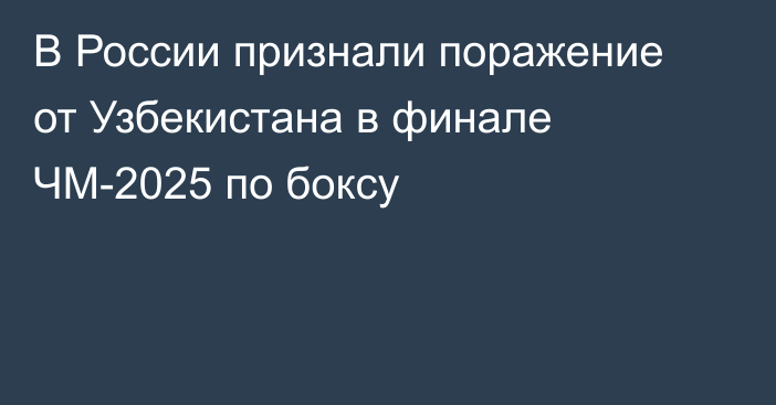 В России признали поражение от Узбекистана в финале ЧМ-2025 по боксу