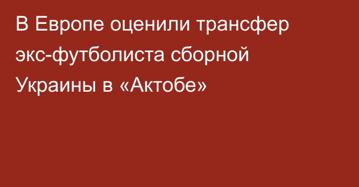 В Европе оценили трансфер экс-футболиста сборной Украины в «Актобе»
