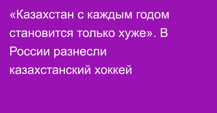«Казахстан с каждым годом становится только хуже». В России разнесли казахстанский хоккей