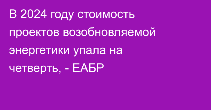 В 2024 году стоимость проектов возобновляемой энергетики упала на четверть, - ЕАБР