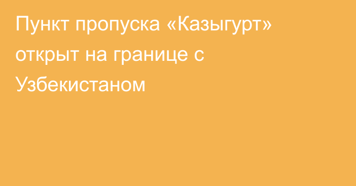 Пункт пропуска «Казыгурт» открыт на границе с Узбекистаном