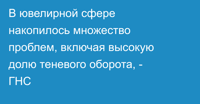 В ювелирной сфере накопилось множество проблем, включая высокую долю теневого оборота, - ГНС
