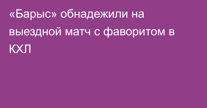 «Барыс» обнадежили на выездной матч с фаворитом в КХЛ