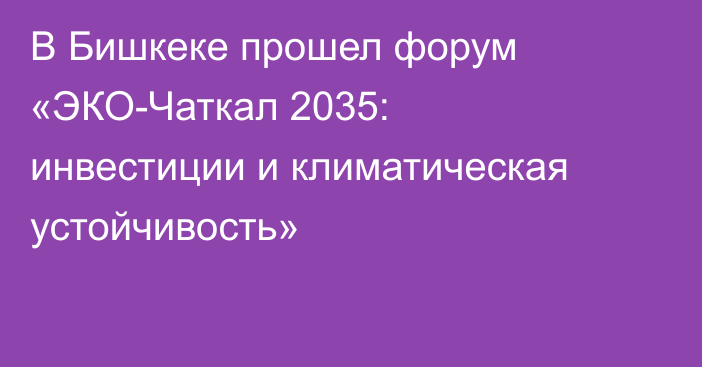 В Бишкеке прошел форум «ЭКО-Чаткал 2035: инвестиции и климатическая устойчивость»