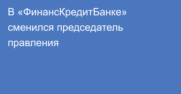 В «ФинансКредитБанке» сменился председатель правления