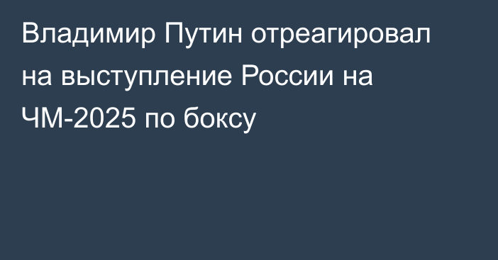 Владимир Путин отреагировал на выступление России на ЧМ-2025 по боксу