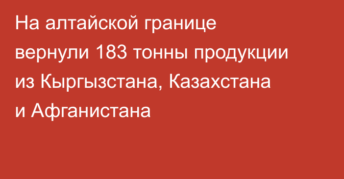 На алтайской границе вернули 183 тонны продукции из Кыргызстана, Казахстана и Афганистана