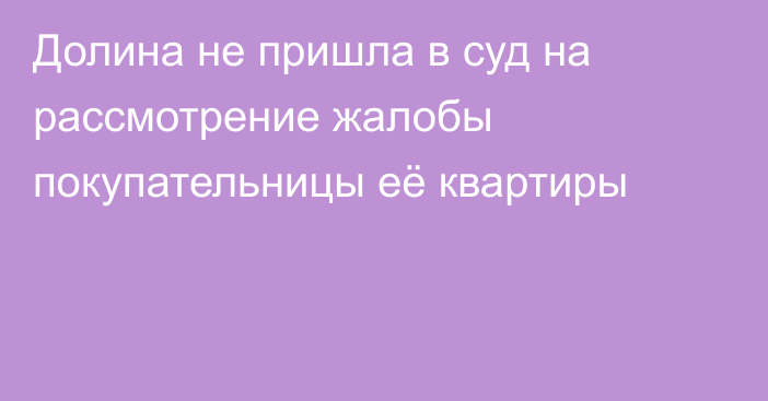 Долина не пришла в суд на рассмотрение жалобы покупательницы её квартиры