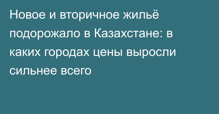 Новое и вторичное жильё подорожало в Казахстане: в каких городах цены выросли сильнее всего