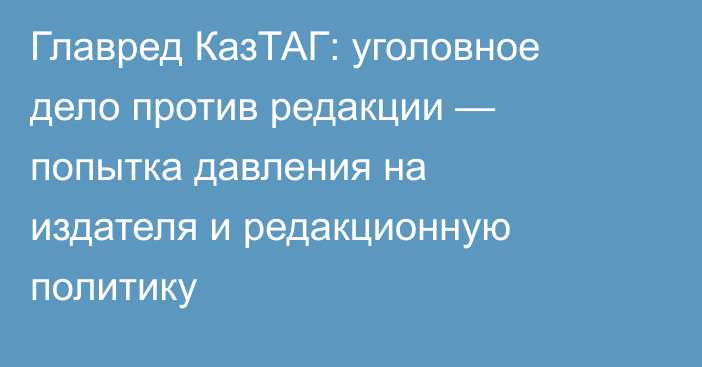 Главред КазТАГ: уголовное дело против редакции — попытка давления на издателя и редакционную политику
