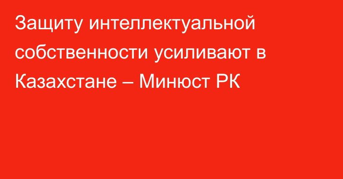 Защиту интеллектуальной собственности усиливают в Казахстане – Минюст РК