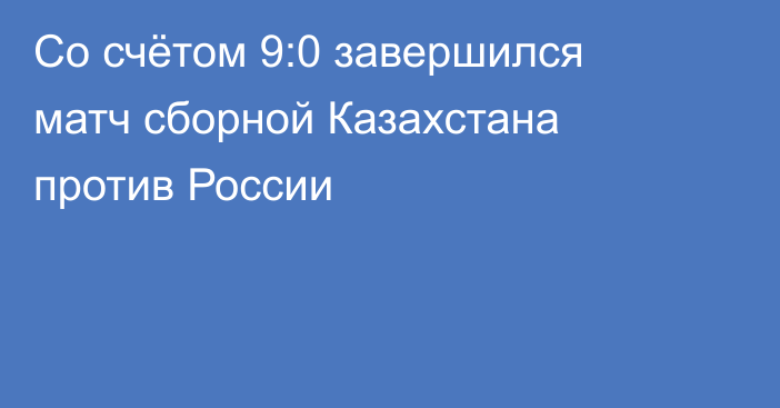 Со счётом 9:0 завершился матч сборной Казахстана против России