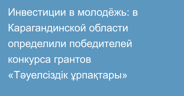 Инвестиции в молодёжь: в Карагандинской области определили победителей конкурса грантов «Тәуелсіздік ұрпақтары»