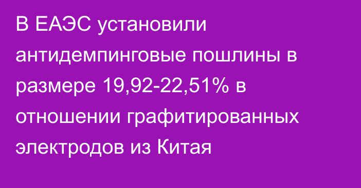 В ЕАЭС установили антидемпинговые пошлины в размере 19,92-22,51%  в отношении графитированных электродов из Китая