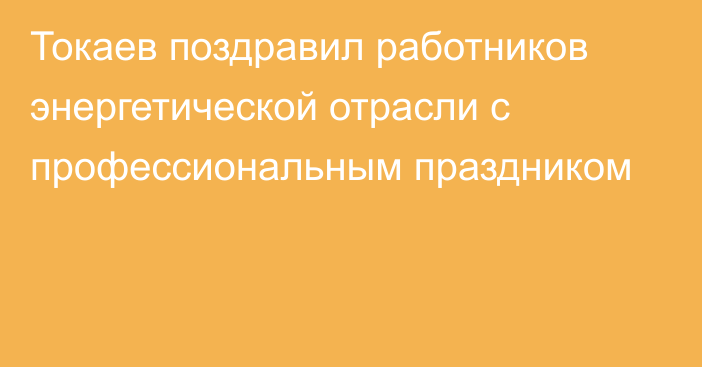 Токаев поздравил работников энергетической отрасли с профессиональным праздником