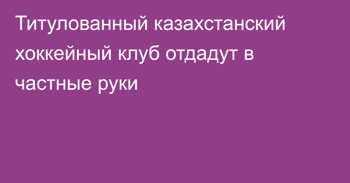 Титулованный казахстанский хоккейный клуб отдадут в частные руки