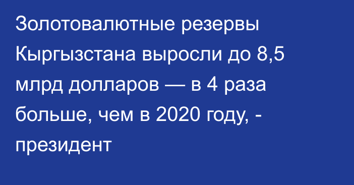 Золотовалютные резервы Кыргызстана выросли до 8,5 млрд долларов — в 4 раза больше, чем в 2020 году, - президент