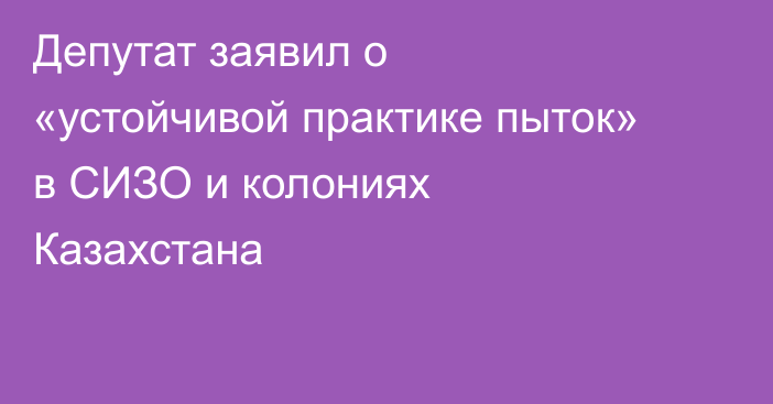 Депутат заявил о «устойчивой практике пыток» в СИЗО и колониях Казахстана