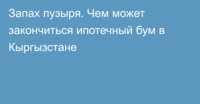 Запах пузыря. Чем может закончиться ипотечный бум в Кыргызстане