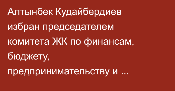 Алтынбек Кудайбердиев избран председателем комитета ЖК по финансам, бюджету, предпринимательству и развитию конкуренции