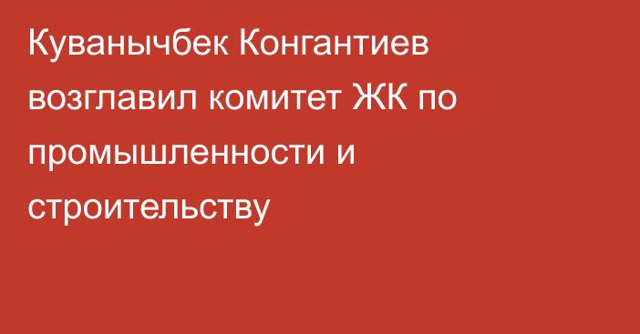 Куванычбек Конгантиев возглавил комитет ЖК по промышленности и строительству