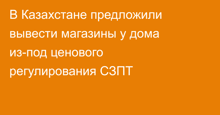 В Казахстане предложили вывести магазины у дома из-под ценового регулирования СЗПТ