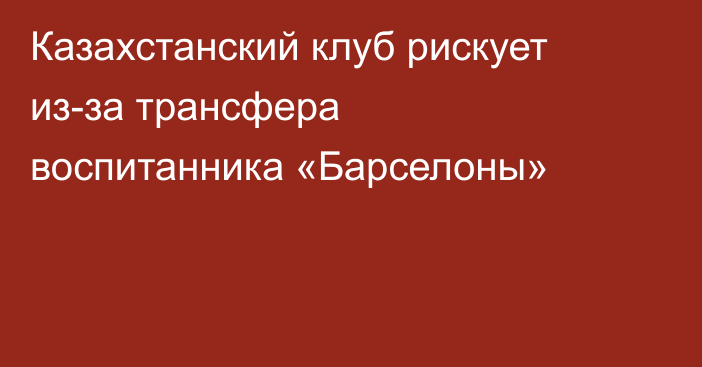 Казахстанский клуб рискует из-за трансфера воспитанника «Барселоны»