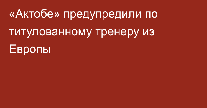 «Актобе» предупредили по титулованному тренеру из Европы