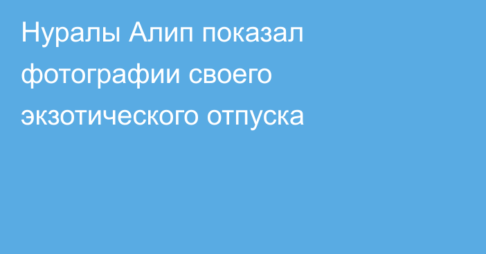 Нуралы Алип показал фотографии своего экзотического отпуска