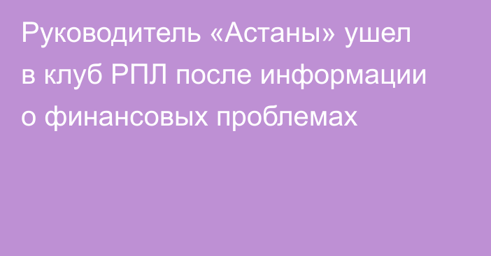 Руководитель «Астаны» ушел в клуб РПЛ после информации о финансовых проблемах