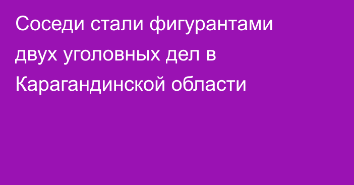Соседи стали фигурантами двух уголовных дел в Карагандинской области