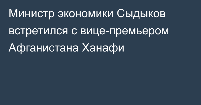 Министр экономики Сыдыков встретился с вице-премьером Афганистана Ханафи