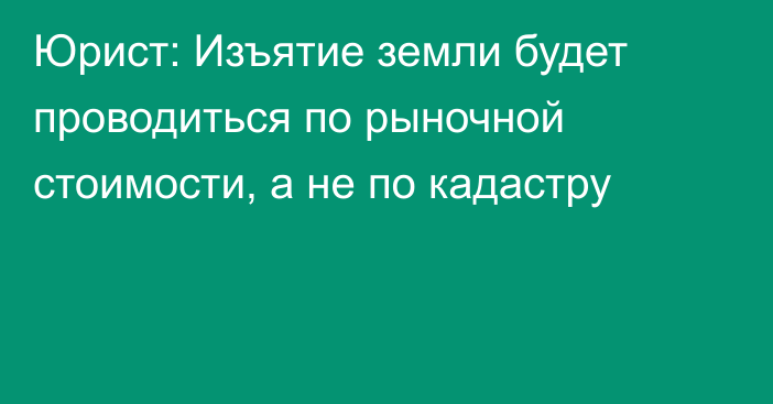 Юрист: Изъятие земли будет проводиться по рыночной стоимости, а не по кадастру