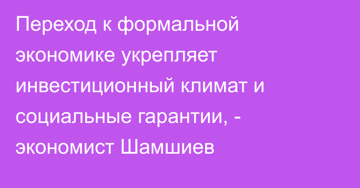 Переход к формальной экономике укрепляет инвестиционный климат и социальные гарантии, - экономист Шамшиев