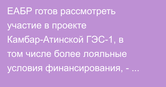 ЕАБР готов рассмотреть участие в проекте Камбар-Атинской ГЭС-1, в том числе более лояльные условия финансирования, - зампред ЕАБР Даленов