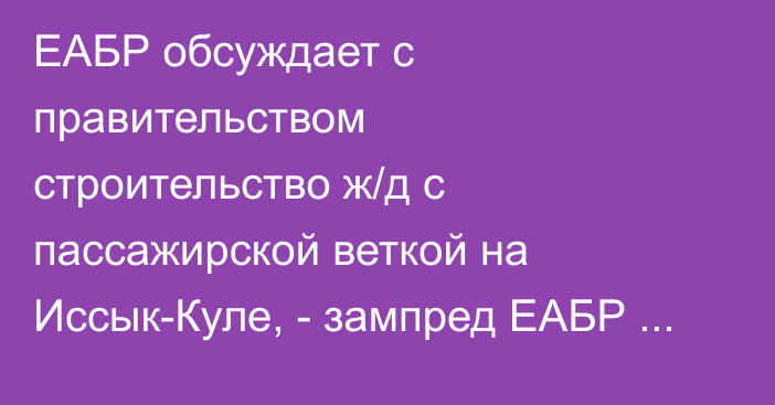 ЕАБР обсуждает с правительством строительство ж/д с пассажирской веткой на Иссык-Куле, - зампред ЕАБР Мандрон