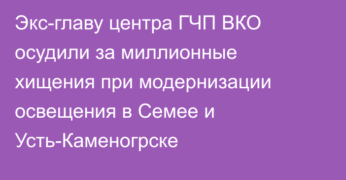Экс-главу центра ГЧП ВКО осудили за миллионные хищения при модернизации освещения в Семее и Усть-Каменогрске